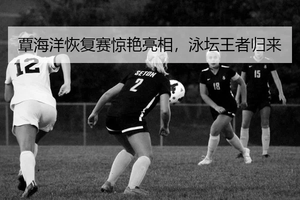 覃海洋恢复赛惊艳亮相，泳坛王者归来